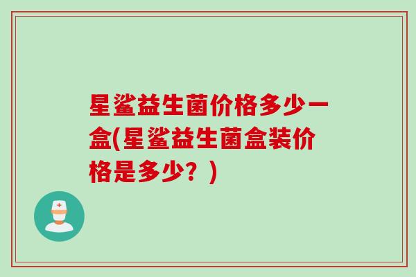 星鲨益生菌价格多少一盒(星鲨益生菌盒装价格是多少?) 星鲨益生菌价格多少一盒(星鲨益生菌盒装价格是多少?)