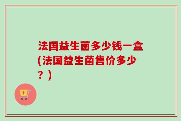 法国益生菌多少钱一盒(法国益生菌售价多少?) 法国益生菌多少钱一盒(法国益生菌售价多少?)
