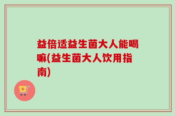 益倍适益生菌大人能喝嘛(益生菌大人饮用指南)