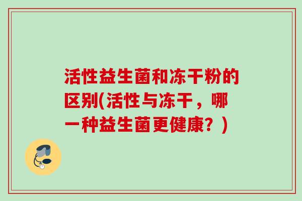 活性益生菌和冻干粉的区别(活性与冻干，哪一种益生菌更健康？)