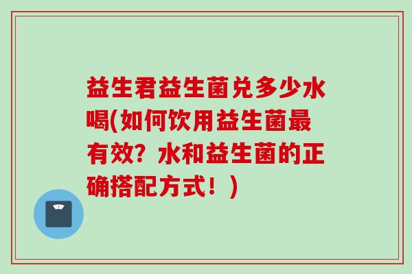 益生君益生菌兑多少水喝(如何饮用益生菌有效?水和益生菌的正确搭配方式!) 益生君益生菌兑多少水喝(如何饮用益生菌有效?水和益生菌的正确搭配方式!)