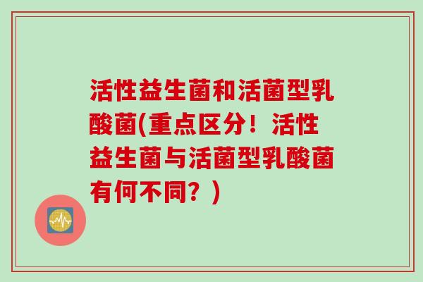 活性益生菌和活菌型乳酸菌(重点区分！活性益生菌与活菌型乳酸菌有何不同？)