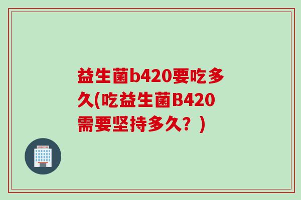 益生菌b420要吃多久(吃益生菌B420需要坚持多久?) 益生菌b420要吃多久(吃益生菌B420需要坚持多久?)