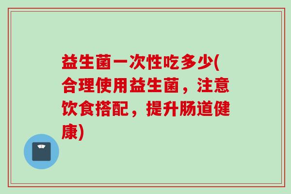 益生菌一次性吃多少(合理使用益生菌,注意饮食搭配,提升肠道健康) 益生菌一次性吃多少(合理使用益生菌,注意饮食搭配,提升肠道健康)