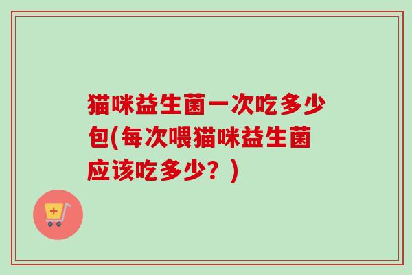 猫咪益生菌一次吃多少包(每次喂猫咪益生菌应该吃多少？)
