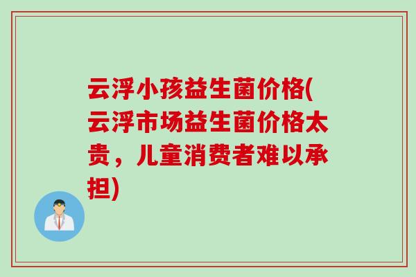 云浮小孩益生菌价格(云浮市场益生菌价格太贵,儿童消费者难以承担) 云浮小孩益生菌价格(云浮市场益生菌价格太贵,儿童消费者难以承担)