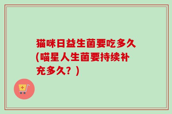 猫咪日益生菌要吃多久(喵星人生菌要持续补充多久？)