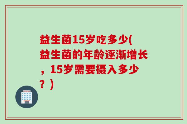 益生菌15岁吃多少(益生菌的年龄逐渐增长,15岁需要摄入多少?) 益生菌15岁吃多少(益生菌的年龄逐渐增长,15岁需要摄入多少?)