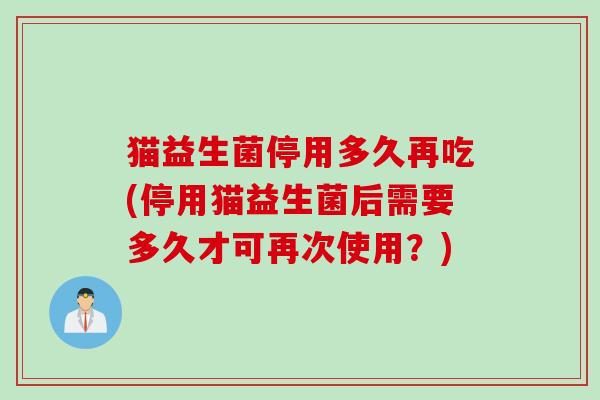 猫益生菌停用多久再吃(停用猫益生菌后需要多久才可再次使用？)