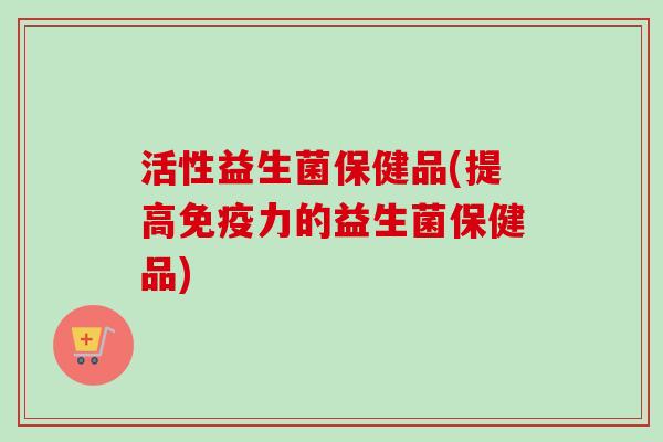 活性益生菌保健品(提高力的益生菌保健品)
