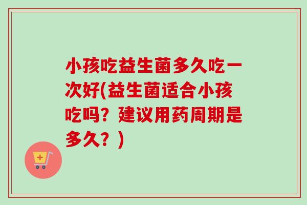 小孩吃益生菌多久吃一次好(益生菌适合小孩吃吗？建议用药周期是多久？)