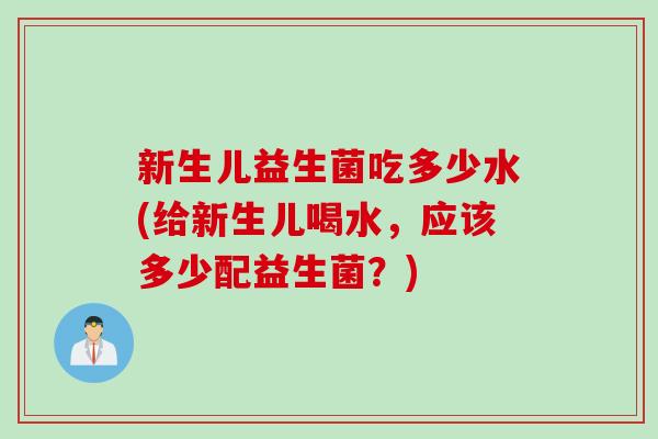 新生儿益生菌吃多少水(给新生儿喝水,应该多少配益生菌?) 新生儿益生菌吃多少水(给新生儿喝水,应该多少配益生菌?)