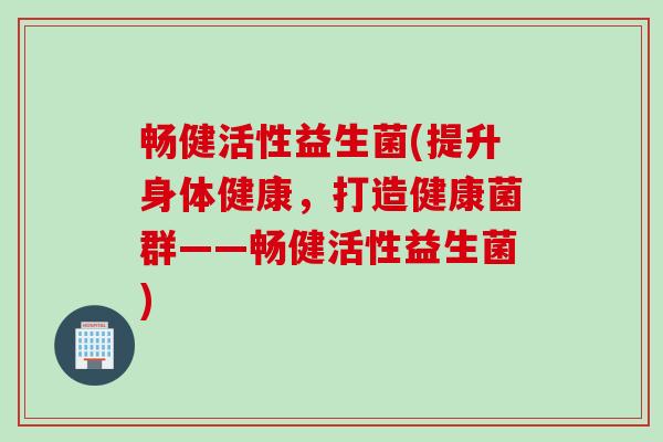 畅健活性益生菌(提升身体健康，打造健康菌群——畅健活性益生菌)