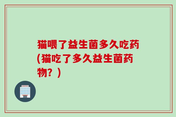 猫喂了益生菌多久吃药(猫吃了多久益生菌？)