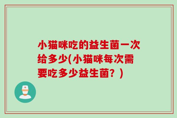 小猫咪吃的益生菌一次给多少(小猫咪每次需要吃多少益生菌?) 小猫咪吃的益生菌一次给多少(小猫咪每次需要吃多少益生菌?)