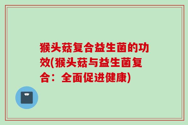 猴头菇复合益生菌的功效(猴头菇与益生菌复合:全面促进健康) 猴头菇复合益生菌的功效(猴头菇与益生菌复合:全面促进健康)