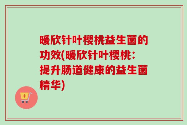 暖欣针叶樱桃益生菌的功效(暖欣针叶樱桃：提升肠道健康的益生菌精华)