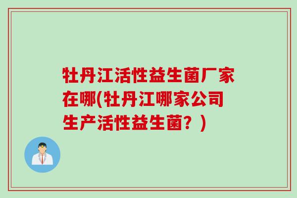 牡丹江活性益生菌厂家在哪(牡丹江哪家公司生产活性益生菌？)
