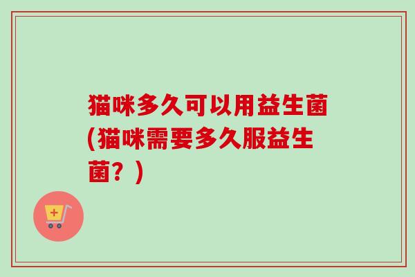 猫咪多久可以用益生菌(猫咪需要多久服益生菌？)