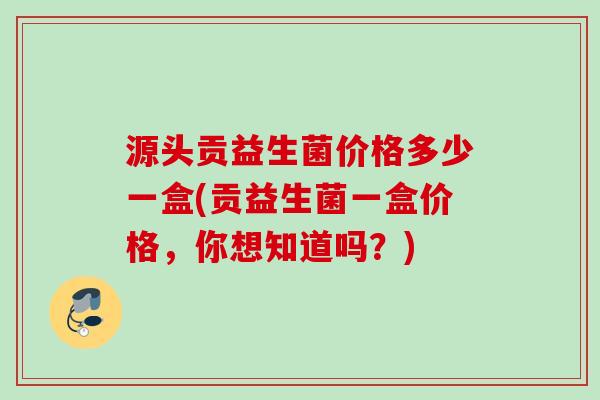源头贡益生菌价格多少一盒(贡益生菌一盒价格，你想知道吗？)