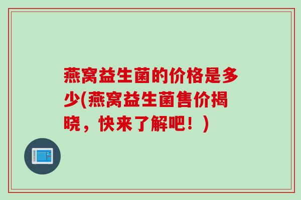 燕窝益生菌的价格是多少(燕窝益生菌售价揭晓,快来了解吧!) 燕窝益生菌的价格是多少(燕窝益生菌售价揭晓,快来了解吧!)