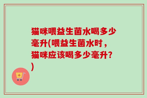 猫咪喂益生菌水喝多少毫升(喂益生菌水时，猫咪应该喝多少毫升？)