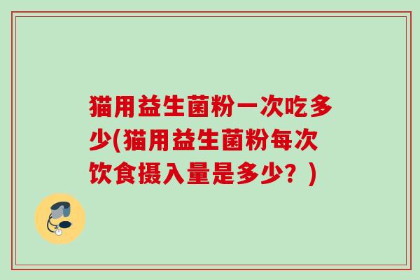猫用益生菌粉一次吃多少(猫用益生菌粉每次饮食摄入量是多少？)