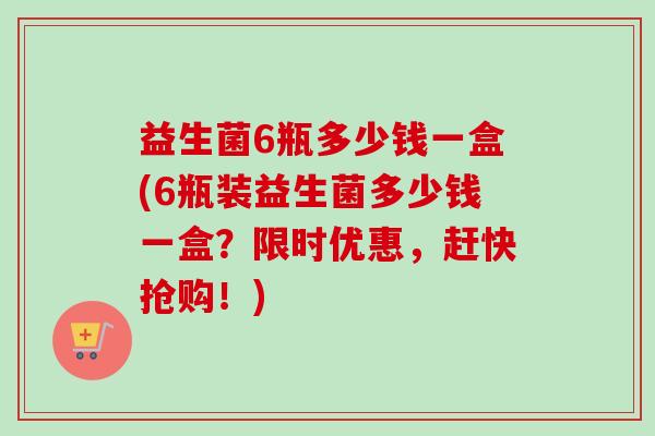 益生菌6瓶多少钱一盒(6瓶装益生菌多少钱一盒？限时优惠，赶快抢购！)