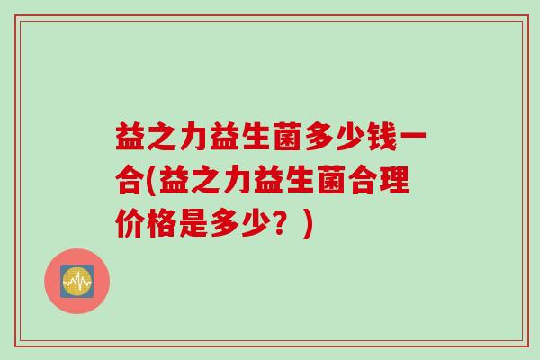 益之力益生菌多少钱一合(益之力益生菌合理价格是多少?) 益之力益生菌多少钱一合(益之力益生菌合理价格是多少?)