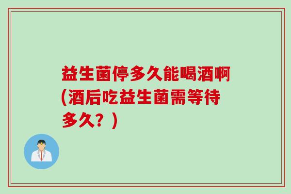 益生菌停多久能喝酒啊(酒后吃益生菌需等待多久？)