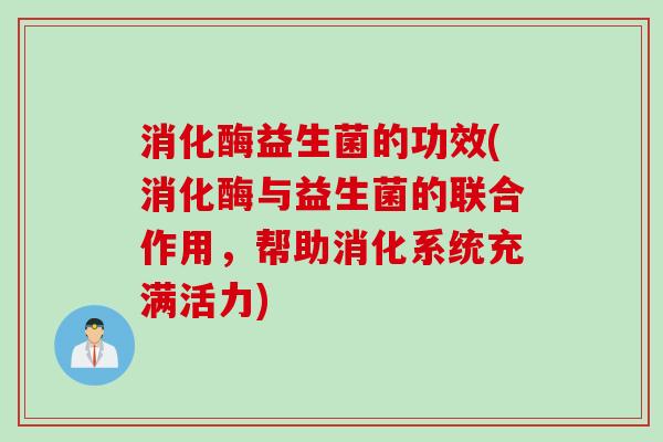 消化酶益生菌的功效(消化酶与益生菌的联合作用，帮助消化系统充满活力)