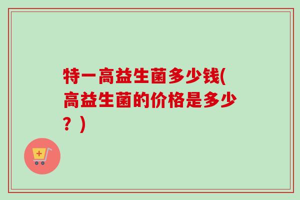 特一高益生菌多少钱(高益生菌的价格是多少?) 特一高益生菌多少钱(高益生菌的价格是多少?)