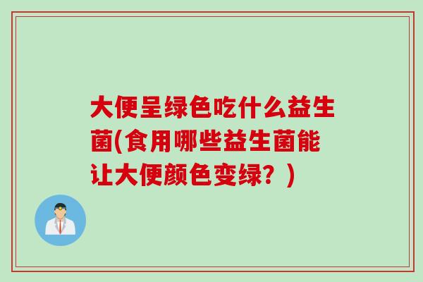 大便呈绿色吃什么益生菌(食用哪些益生菌能让大便颜色变绿？)