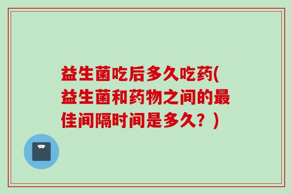 益生菌吃后多久吃药(益生菌和之间的佳间隔时间是多久？)