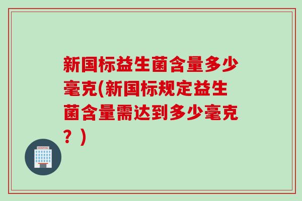 新国标益生菌含量多少毫克(新国标规定益生菌含量需达到多少毫克?) 新国标益生菌含量多少毫克(新国标规定益生菌含量需达到多少毫克?)