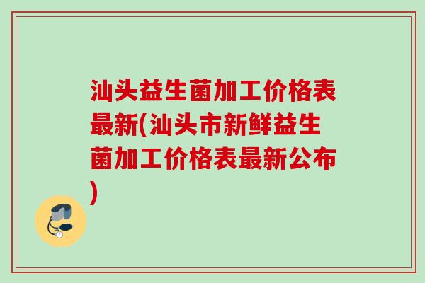 汕头益生菌加工价格表新(汕头市新鲜益生菌加工价格表新公布)
