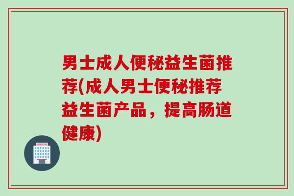 男士成人益生菌推荐(成人男士推荐益生菌产品,提高肠道健康) 男士成人益生菌推荐(成人男士推荐益生菌产品,提高肠道健康)