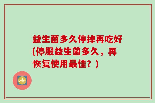 益生菌多久停掉再吃好(停服益生菌多久，再恢复使用佳？)
