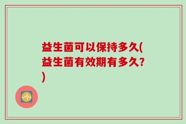 益生菌可以保持多久(益生菌有效期有多久?) 益生菌可以保持多久(益生菌有效期有多久?)