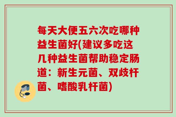 每天大便五六次吃哪种益生菌好(建议多吃这几种益生菌帮助稳定肠道：新生元菌、双歧杆菌、嗜酸乳杆菌)