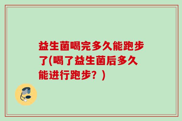 益生菌喝完多久能跑步了(喝了益生菌后多久能进行跑步?) 益生菌喝完多久能跑步了(喝了益生菌后多久能进行跑步?)