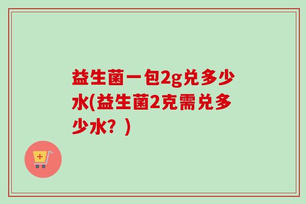 益生菌一包2g兑多少水(益生菌2克需兑多少水?) 益生菌一包2g兑多少水(益生菌2克需兑多少水?)