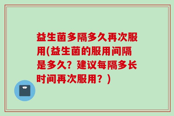 益生菌多隔多久再次服用(益生菌的服用间隔是多久？建议每隔多长时间再次服用？)