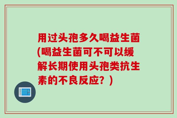 用过头孢多久喝益生菌(喝益生菌可不可以缓解长期使用头孢类抗生素的不良反应?) 用过头孢多久喝益生菌(喝益生菌可不可以缓解长期使用头孢类抗生素的不良反应?)
