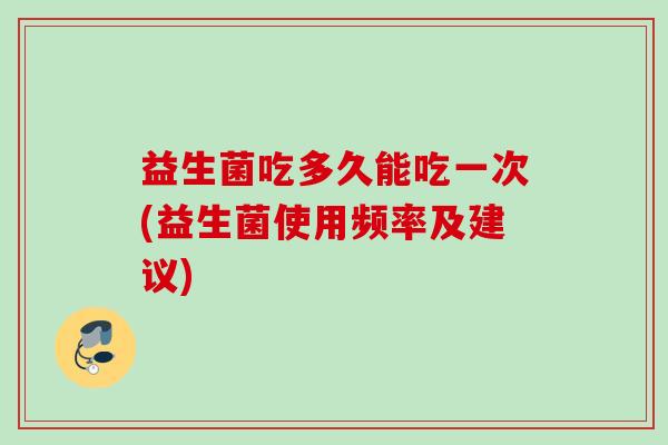 益生菌吃多久能吃一次(益生菌使用频率及建议) 益生菌吃多久能吃一次(益生菌使用频率及建议)