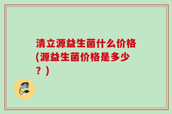 清立源益生菌什么价格(源益生菌价格是多少?) 清立源益生菌什么价格(源益生菌价格是多少?)