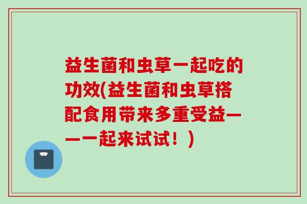益生菌和虫草一起吃的功效(益生菌和虫草搭配食用带来多重受益——一起来试试！)