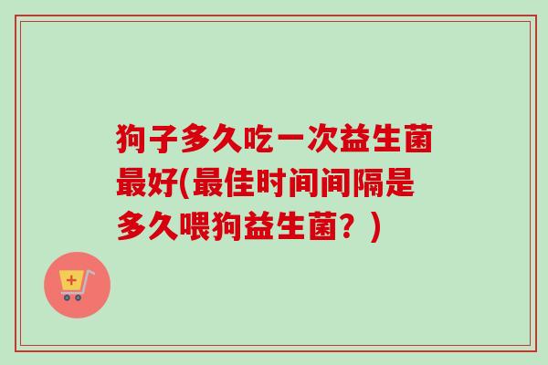狗子多久吃一次益生菌好(佳时间间隔是多久喂狗益生菌?) 狗子多久吃一次益生菌好(佳时间间隔是多久喂狗益生菌?)