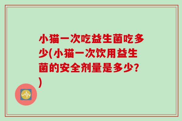 小猫一次吃益生菌吃多少(小猫一次饮用益生菌的安全剂量是多少?) 小猫一次吃益生菌吃多少(小猫一次饮用益生菌的安全剂量是多少?)