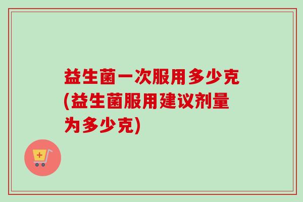 益生菌一次服用多少克(益生菌服用建议剂量为多少克)